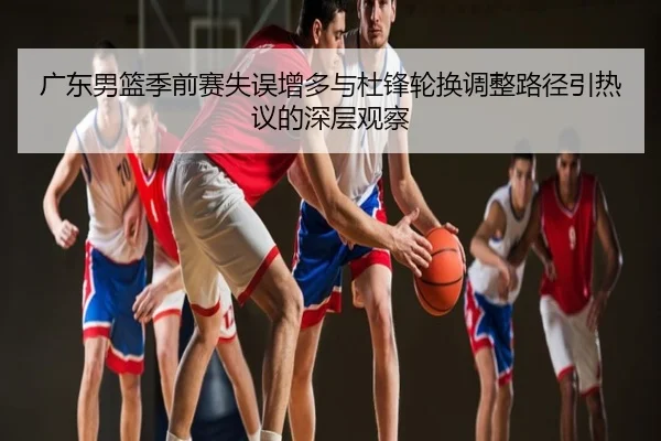 广东男篮季前赛失误增多与杜锋轮换调整路径引热议的深层观察