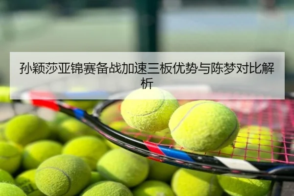 孙颖莎亚锦赛备战加速三板优势与陈梦对比解析